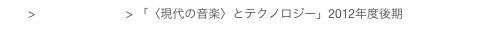 top > 講義プログラム > 「〈現代の音楽〉とテクノロジー」2012年度後期