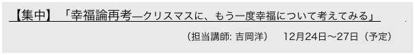 【集中】「幸福論再考—クリスマスに、もう一度幸福について考えてみる」　       　      　　　　　
　　　　　　　　　　　　　　（担当講師: 吉岡洋）　12月24日〜27日（予定）
 [京都精華大学と共同開講]
 　　　　　　　　　