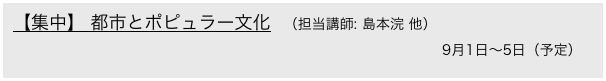 【集中】 都市とポピュラー文化　（担当講師: 島本浣 他）　
　　　　　　　　　　　　　　　　　　　　　　　　　　　　　　  9月1日〜5日（予定）
 [京都精華大学と共同開講]
 　　　　　　　　　